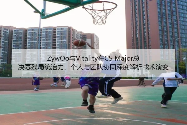 ZywOo与Vitality在CS Major总决赛残局统治力、个人与团队协同深度解析战术演变